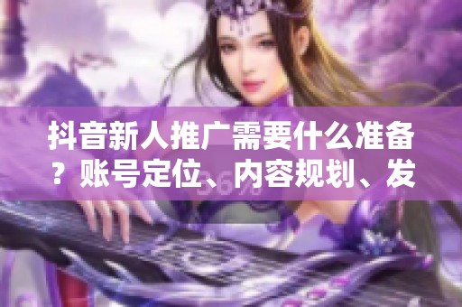 抖音新人推广需要什么准备？账号定位、内容规划、发布时间详解