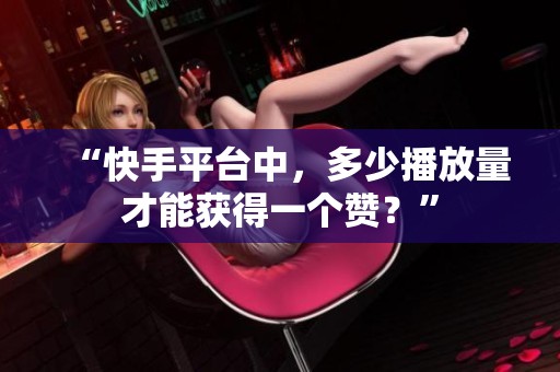“快手平台中，多少播放量才能获得一个赞？”