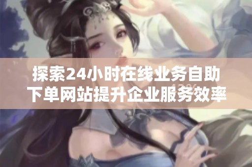 探索24小时在线业务自助下单网站提升企业服务效率的有效策略 探索24小时在线业务自助下单网站提升企业服务效率的有效策略