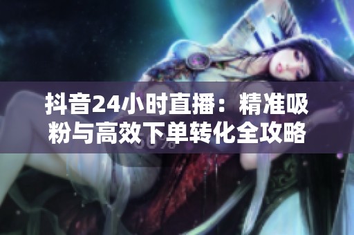 抖音24小时直播:精准吸粉与高效下单转化全攻略 抖音24小时直播:精准吸粉与高效下单转化全攻略