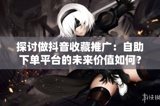 探讨做抖音收藏推广:自助下单平台的未来价值如何? 探讨做抖音收藏推广:自助下单平台的未来价值如何?