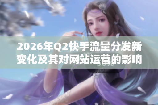 2026年Q2快手流量分发新变化及其对网站运营的影响分析 2026年Q2快手流量分发新变化及其对网站运营的影响分析