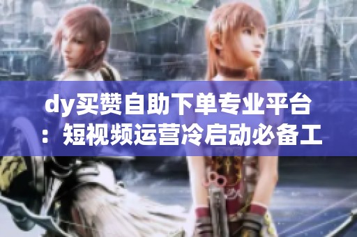 dy买赞自助下单专业平台:短视频运营冷启动必备工具 dy买赞自助下单专业平台:短视频运营冷启动必备工具
