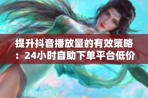 提升抖音播放量的有效策略：24小时自助下单平台低价服务推荐