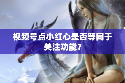 视频号点小红心是否等同于关注功能？