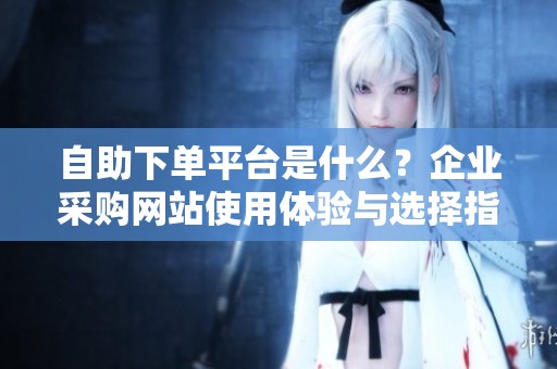 自助下单平台是什么？企业采购网站使用体验与选择指南