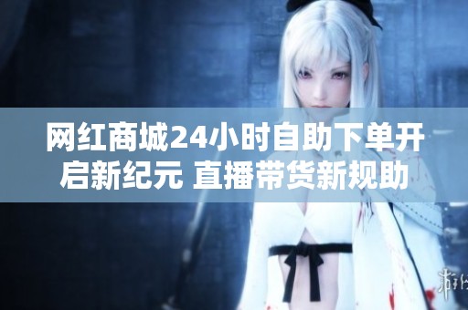 网红商城24小时自助下单开启新纪元 直播带货新规助力行业深度调整