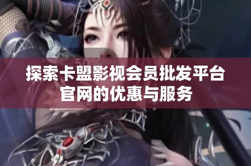 探索卡盟影视会员批发平台官网的优惠与服务