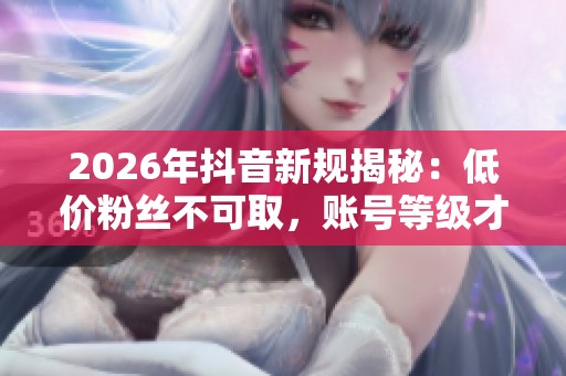 2026年抖音新规揭秘：低价粉丝不可取，账号等级才是成功关键