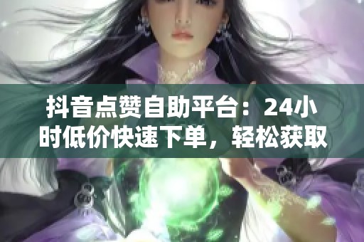 抖音点赞自助平台：24小时低价快速下单，轻松获取更多曝光