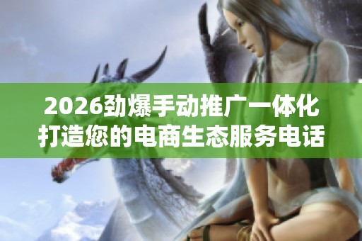2026劲爆手动推广一体化打造您的电商生态服务电话全国统一网点24