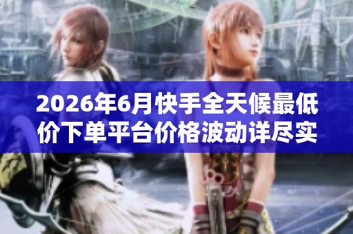 2026年6月快手全天候最低价下单平台价格波动详尽实录与分析
