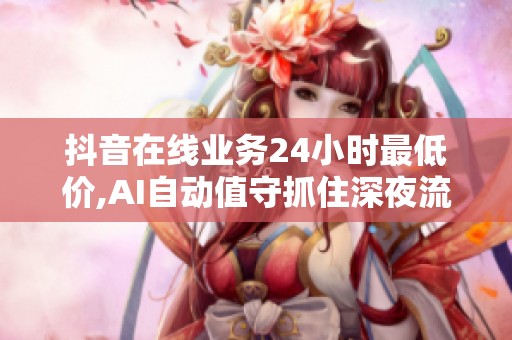 抖音在线业务24小时最低价,AI自动值守抓住深夜流量