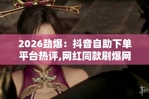 2026劲爆：抖音自助下单平台热评,网红同款刷爆网络大家都在悄悄用
