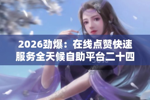 2026劲爆：在线点赞快速服务全天候自助平台二十四小时助力涨赞不停