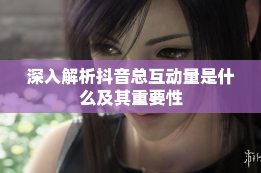 深入解析抖音总互动量是什么及其重要性 深入解析抖音总互动量是什么及其重要性