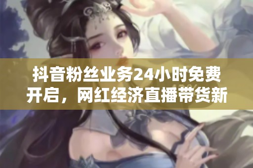 抖音粉丝业务24小时免费开启，网红经济直播带货新风口解析