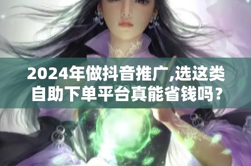 2024年做抖音推广,选这类自助下单平台真能省钱吗？