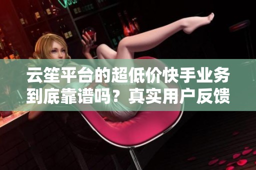 云笙平台的超低价快手业务到底靠谱吗？真实用户反馈分享