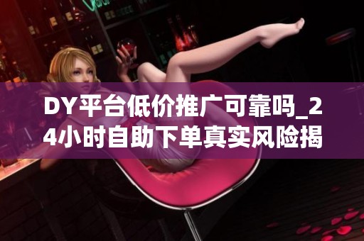 DY平台低价推广可靠吗_24小时自助下单真实风险揭秘_资讯 DY平台低价推广可靠吗_24小时自助下单真实风险揭秘_资讯