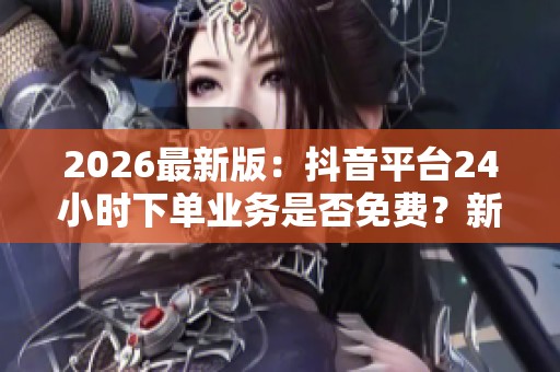 2026最新版：抖音平台24小时下单业务是否免费？新业务全天上线揭秘