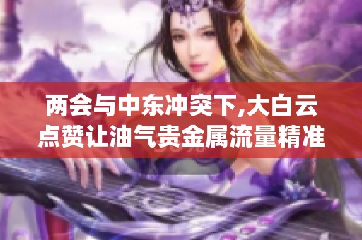 两会与中东冲突下,大白云点赞让油气贵金属流量精准变现_资讯 两会与中东冲突下,大白云点赞让油气贵金属流量精准变现_资讯