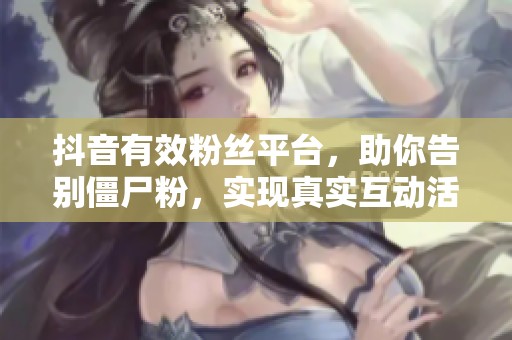 抖音有效粉丝平台,助你告别僵尸粉,实现真实互动活粉获取的必备工具 抖音有效粉丝平台,助你告别僵尸粉,实现真实互动活粉获取的必备工具
