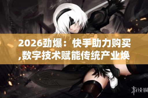 2026劲爆：快手助力购买,数字技术赋能传统产业焕发新活力灵活化