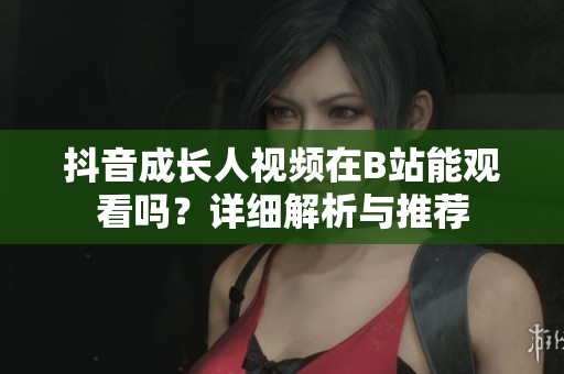 抖音成长人视频在B站能观看吗?详细解析与推荐 抖音成长人视频在B站能观看吗?详细解析与推荐