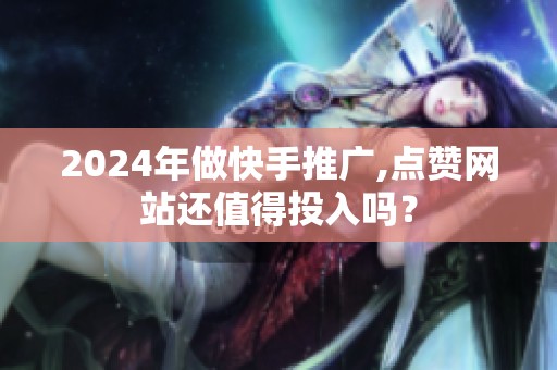2024年做快手推广,点赞网站还值得投入吗？