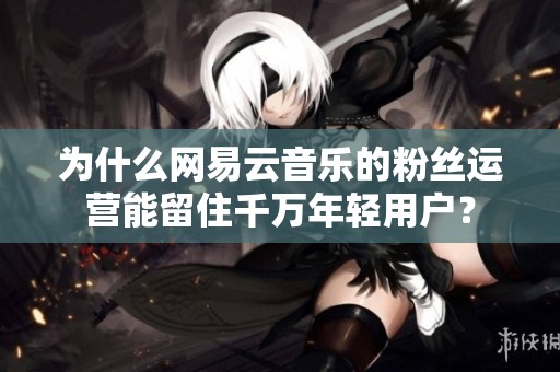 为什么网易云音乐的粉丝运营能留住千万年轻用户? 为什么网易云音乐的粉丝运营能留住千万年轻用户?