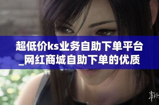 超低价ks业务自助下单平台_网红商城自助下单的优质平台 超低价ks业务自助下单平台_网红商城自助下单的优质平台