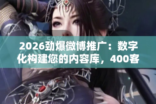 2026劲爆微博推广:数字化构建您的内容库,400客服全网24小时售后保障 2026劲爆微博推广:数字化构建您的内容库,400客服全网24小时售后保障