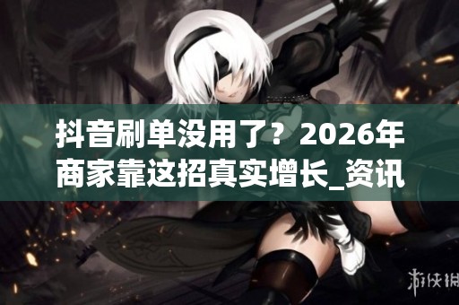 抖音刷单没用了？2026年商家靠这招真实增长_资讯