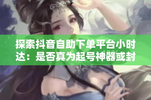 探索抖音自助下单平台小时达:是否真为起号神器或封号陷阱?真相揭晓 探索抖音自助下单平台小时达:是否真为起号神器或封号陷阱?真相揭晓