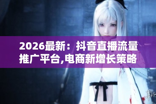 2026最新:抖音直播流量推广平台,电商新增长策略探讨直播带货如何 2026最新:抖音直播流量推广平台,电商新增长策略探讨直播带货如何