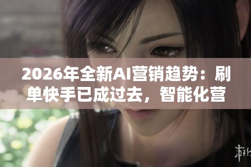 2026年全新AI营销趋势:刷单快手已成过去,智能化营销的崛起与未来 2026年全新AI营销趋势:刷单快手已成过去,智能化营销的崛起与未来