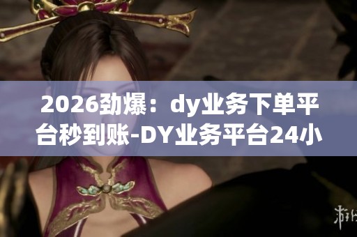 2026劲爆：dy业务下单平台秒到账-DY业务平台24小时自助点赞-dy自助