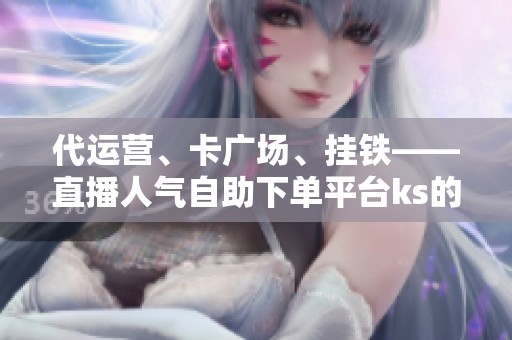 代运营、卡广场、挂铁——直播人气自助下单平台ks的三代玩法更迭 代运营、卡广场、挂铁——直播人气自助下单平台ks的三代玩法更迭