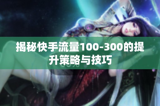 揭秘快手流量100-300的提升策略与技巧 揭秘快手流量100-300的提升策略与技巧