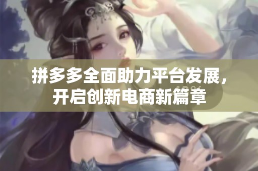拼多多全面助力平台发展,开启创新电商新篇章 拼多多全面助力平台发展,开启创新电商新篇章