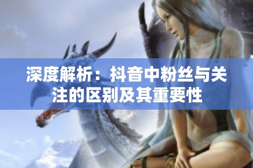 深度解析:抖音中粉丝与关注的区别及其重要性 深度解析:抖音中粉丝与关注的区别及其重要性