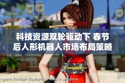 科技资源双轮驱动下 春节后人形机器人市场布局策略探讨