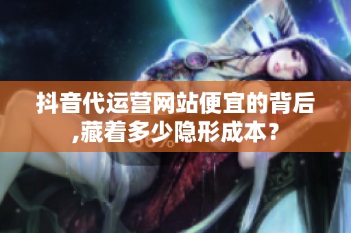 抖音代运营网站便宜的背后,藏着多少隐形成本? 抖音代运营网站便宜的背后,藏着多少隐形成本?