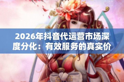 2026年抖音代运营市场深度分化：有效服务的真实价值探讨