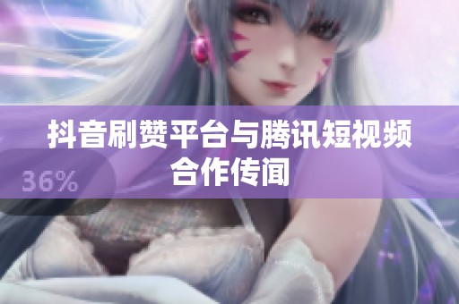 抖音刷赞平台与腾讯短视频合作传闻 抖音刷赞平台与腾讯短视频合作传闻
