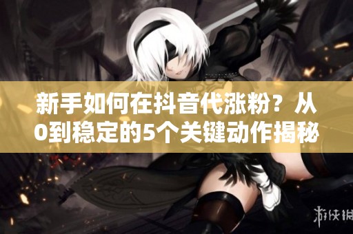 新手如何在抖音代涨粉？从0到稳定的5个关键动作揭秘