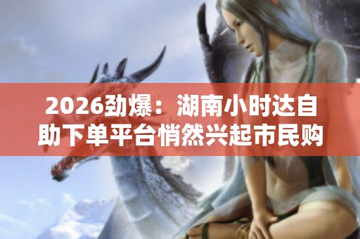 2026劲爆:湖南小时达自助下单平台悄然兴起市民购物体验再升级 2026劲爆:湖南小时达自助下单平台悄然兴起市民购物体验再升级