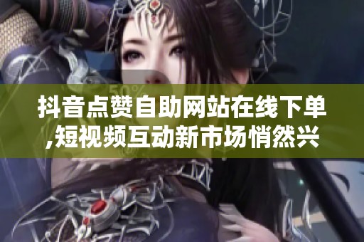 抖音点赞自助网站在线下单,短视频互动新市场悄然兴起引关注 抖音点赞自助网站在线下单,短视频互动新市场悄然兴起引关注