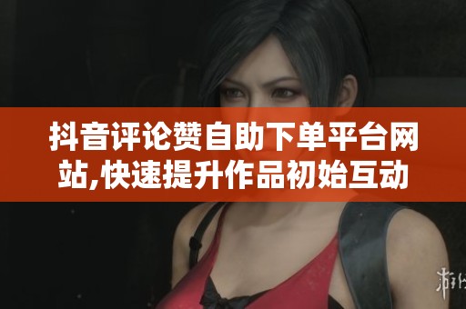 抖音评论赞自助下单平台网站,快速提升作品初始互动数据 抖音评论赞自助下单平台网站,快速提升作品初始互动数据